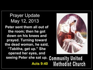 Prayer Update
May 12, 2013
Peter sent them all out of
the room; then he got
down on his knees and
prayed. Turning toward
the dead woman, he said,
“Tabitha, get up.” She
opened her eyes, and
seeing Peter she sat up.
Acts 9:40
 