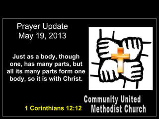 Prayer Update
May 19, 2013
Just as a body, though
one, has many parts, but
all its many parts form one
body, so it is with Christ.
1 Corinthians 12:12
 