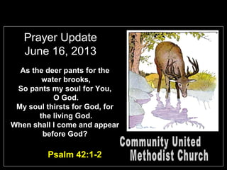 Prayer Update
June 16, 2013
As the deer pants for the
water brooks,
So pants my soul for You,
O God.
My soul thirsts for God, for
the living God.
When shall I come and appear
before God?
Psalm 42:1-2
 