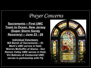 Prayer Concerns
Sacramento – First UMC
Team to Ocean, New Jersey
(Super Storm Sandy
Recovery) – June 23 - 28
Individual Volunteers
Bill Borah of Sacramento – St.
Mark’s UMC serves in Haiti.
Warren McGuffin of Alamo - San
Ramon Valley UMC serves in Haiti.
Viri Batiratu of Centennial UMC
serves in partnership with Fiji
 