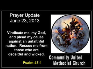 Prayer Update
June 23, 2013
Vindicate me, my God,
and plead my cause
against an unfaithful
nation. Rescue me from
those who are
deceitful and wicked.
Psalm 43:1
 