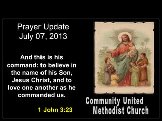 Prayer Update
July 07, 2013
And this is his
command: to believe in
the name of his Son,
Jesus Christ, and to
love one another as he
commanded us.
1 John 3:23
 
