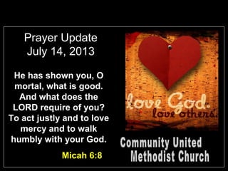 Prayer Update
July 14, 2013
He has shown you, O
mortal, what is good.
And what does the
LORD require of you?
To act justly and to love
mercy and to walk
humbly with your God.
Micah 6:8
 
