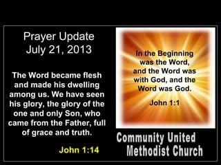 Prayer Update
July 21, 2013
The Word became flesh
and made his dwelling
among us. We have seen
his glory, the glory of the
one and only Son, who
came from the Father, full
of grace and truth.
John 1:14
In the Beginning
was the Word,
and the Word was
with God, and the
Word was God.
John 1:1
 