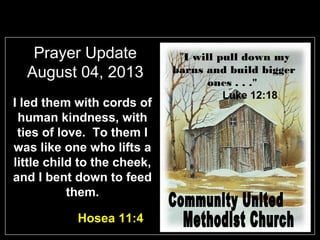 Prayer Update
August 04, 2013
I led them with cords of
human kindness, with
ties of love. To them I
was like one who lifts a
little child to the cheek,
and I bent down to feed
them.
Hosea 11:4
"I will pull down my
barns and build bigger
ones . . ."
Luke 12:18
 