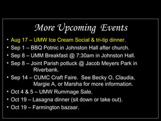 • Aug 17 – UMW Ice Cream Social & tri-tip dinner.
• Sep 1 – BBQ Potnic in Johnston Hall after church.
• Sep 8 – UMM Breakfast @ 7:30am in Johnston Hall.
• Sep 8 – Joint Parish potluck @ Jacob Meyers Park in
Riverbank.
• Sep 14 – CUMC Craft Faire. See Becky O, Claudia,
Margie A, or Marsha for more information.
• Oct 4 & 5 – UMW Rummage Sale.
• Oct 19 – Lasagna dinner (sit down or take out).
• Oct 19 – Farmington bazaar.
More Upcoming Events
