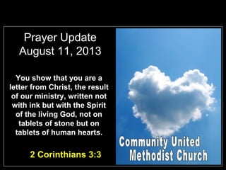 Prayer Update
August 11, 2013
You show that you are a
letter from Christ, the result
of our ministry, written not
with ink but with the Spirit
of the living God, not on
tablets of stone but on
tablets of human hearts.
2 Corinthians 3:3
 
