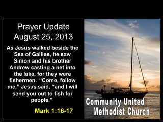 Prayer Update
August 25, 2013
As Jesus walked beside the
Sea of Galilee, he saw
Simon and his brother
Andrew casting a net into
the lake, for they were
fishermen. “Come, follow
me,” Jesus said, “and I will
send you out to fish for
people.”
Mark 1:16-17
 