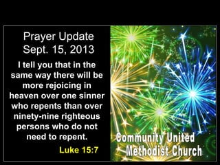 Prayer Update
Sept. 15, 2013
I tell you that in the
same way there will be
more rejoicing in
heaven over one sinner
who repents than over
ninety-nine righteous
persons who do not
need to repent.
Luke 15:7
 