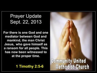 Prayer Update
Sept. 22, 2013
For there is one God and one
mediator between God and
mankind, the man Christ
Jesus, who gave himself as
a ransom for all people. This
has now been witnessed to
at the proper time.
1 Timothy 2:5-6
 