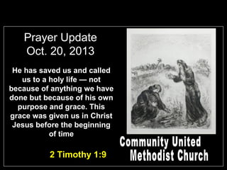 Prayer Update
Oct. 20, 2013
He has saved us and called
us to a holy life — not
because of anything we have
done but because of his own
purpose and grace. This
grace was given us in Christ
Jesus before the beginning
of time

2 Timothy 1:9

 
