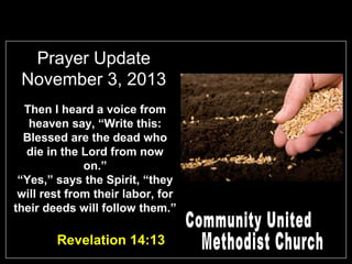 Prayer Update
November 3, 2013
Then I heard a voice from
heaven say, “Write this:
Blessed are the dead who
die in the Lord from now
on.”
“Yes,” says the Spirit, “they
will rest from their labor, for
their deeds will follow them.”

Revelation 14:13

 