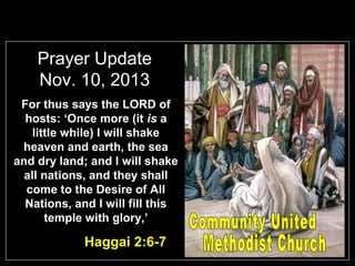 Prayer Update
Nov. 10, 2013
For thus says the LORD of
hosts: ‘Once more (it is a
little while) I will shake
heaven and earth, the sea
and dry land; and I will shake
all nations, and they shall
come to the Desire of All
Nations, and I will fill this
temple with glory,’

Haggai 2:6-7

 