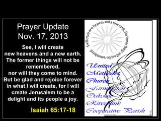 Prayer Update
Nov. 17, 2013
See, I will create
new heavens and a new earth.
The former things will not be
remembered,
nor will they come to mind.
But be glad and rejoice forever
in what I will create, for I will
create Jerusalem to be a
delight and its people a joy.

Isaiah 65:17-18

 