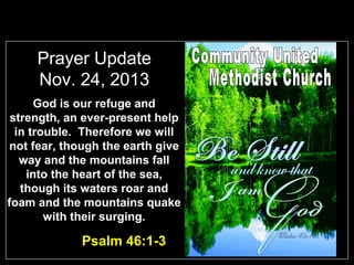 Prayer Update
Nov. 24, 2013
God is our refuge and
strength, an ever-present help
in trouble. Therefore we will
not fear, though the earth give
way and the mountains fall
into the heart of the sea,
though its waters roar and
foam and the mountains quake
with their surging.

Psalm 46:1-3

 