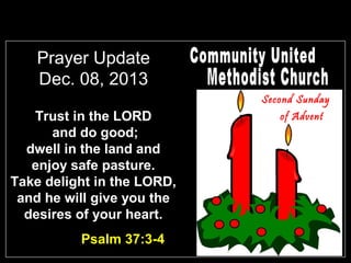 Prayer Update
Dec. 08, 2013
Second Sunday

Trust in the LORD
and do good;
dwell in the land and
enjoy safe pasture.
Take delight in the LORD,
and he will give you the
desires of your heart.
Psalm 37:3-4

of Advent

 