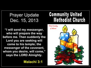Prayer Update
Dec. 15, 2013
Third Sunday

“I will send my messenger,
who will prepare the way
before me. Then suddenly the
Lord you are seeking will
come to his temple; the
messenger of the covenant,
whom you desire, will come,”
says the LORD Almighty.

Malachi 3:1

of Advent

 