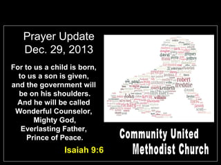 Prayer Update
Dec. 29, 2013
For to us a child is born,
to us a son is given,
and the government will
be on his shoulders.
And he will be called
Wonderful Counselor,
Mighty God,
Everlasting Father,
Prince of Peace.

Isaiah 9:6

 