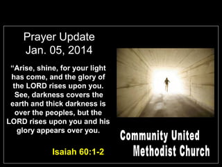 Prayer Update
Jan. 05, 2014
“Arise, shine, for your light
has come, and the glory of
the LORD rises upon you.
See, darkness covers the
earth and thick darkness is
over the peoples, but the
LORD rises upon you and his
glory appears over you.

Isaiah 60:1-2

 