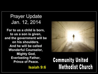 Prayer Update
Jan. 12, 2014
For to us a child is born,
to us a son is given,
and the government will be
on his shoulders.
And he will be called
Wonderful Counselor,
Mighty God,
Everlasting Father,
Prince of Peace.

Isaiah 9:6

 