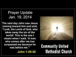 Prayer Update
Jan. 19, 2014
The next day John saw Jesus
coming toward him and said,
“Look, the Lamb of God, who
takes away the sin of the
world! This is the one I
meant when I said, ‘A man
who comes after me has
surpassed me because he
was before me.’”

John 1:29-30

 