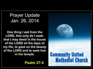 Prayer Update
Jan. 26, 2014
One thing I ask from the
LORD, this only do I seek:
that I may dwell in the house
of the LORD all the days of
my life, to gaze on the beauty
of the LORD and to seek him
in his temple.

Psalm 27:4

 