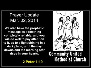 Prayer Update
Mar. 02, 2014
We also have the prophetic
message as something
completely reliable, and you
will do well to pay attention
to it, as to a light shining in a
dark place, until the day
dawns and the morning star
rises in your hearts.

2 Peter 1:19

 
