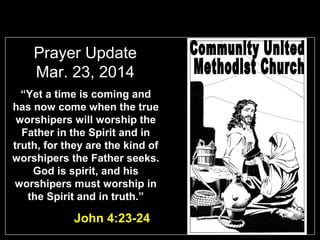 Prayer Update
Mar. 23, 2014
“Yet a time is coming and
has now come when the true
worshipers will worship the
Father in the Spirit and in
truth, for they are the kind of
worshipers the Father seeks.
God is spirit, and his
worshipers must worship in
the Spirit and in truth.”
John 4:23-24
 