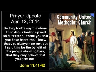 Prayer Update
Apr. 13, 2014
So they took away the stone.
Then Jesus looked up and
said, “Father, I thank you that
you have heard me. I knew
that you always hear me, but
I said this for the benefit of
the people standing here,
that they may believe that
you sent me.”
John 11:41-42
 