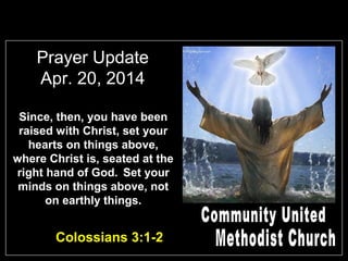 Prayer Update
Apr. 20, 2014
Since, then, you have been
raised with Christ, set your
hearts on things above,
where Christ is, seated at the
right hand of God. Set your
minds on things above, not
on earthly things.
Colossians 3:1-2
 