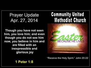 Prayer Update
Apr. 27, 2014
Though you have not seen
him, you love him; and even
though you do not see him
now, you believe in him and
are filled with an
inexpressible and
glorious joy
1 Peter 1:8
“Receive the Holy Spirit.” John 20:22
 