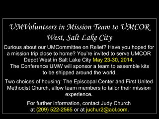 Curious about our UMCommittee on Relief? Have you hoped for
a mission trip close to home? You’re invited to serve UMCOR
Depot West in Salt Lake City May 23-30, 2014.
The Conference UMW will sponsor a team to assemble kits
to be shipped around the world.
Two choices of housing: The Episcopal Center and First United
Methodist Church, allow team members to tailor their mission
experience.
For further information, contact Judy Church
at (209) 522-2565 or at juchur2@aol.com.
UMVolunteers in Mission Team to UMCOR
West, Salt Lake City
 