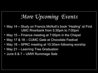 • May 14 – Study on Francis McNutt’s book “Healing” at First
UMC Riverbank from 5:30pm to 7:00pm
• May 15 – Finance meeting at 7:00pm in the Chapel
• May 17 & 18 – CUMC Gate at Chocolate Festival
• May 18 – SPRC meeting at 10:30am following worship
• May 21 – Learning Tree Graduation
• June 6 & 7 – UMW Rummage Sale
More Upcoming Events
 