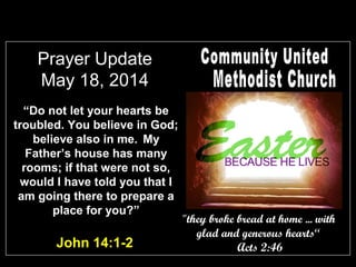 Prayer Update
May 18, 2014
“Do not let your hearts be
troubled. You believe in God;
believe also in me. My
Father’s house has many
rooms; if that were not so,
would I have told you that I
am going there to prepare a
place for you?”
John 14:1-2
"they broke bread at home ... with
glad and generous hearts“
Acts 2:46
 