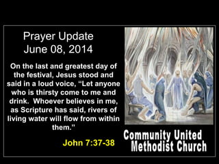Prayer Update
June 08, 2014
On the last and greatest day of
the festival, Jesus stood and
said in a loud voice, “Let anyone
who is thirsty come to me and
drink. Whoever believes in me,
as Scripture has said, rivers of
living water will flow from within
them.”
John 7:37-38
 