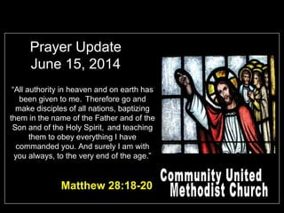 Prayer Update
June 15, 2014
“All authority in heaven and on earth has
been given to me. Therefore go and
make disciples of all nations, baptizing
them in the name of the Father and of the
Son and of the Holy Spirit, and teaching
them to obey everything I have
commanded you. And surely I am with
you always, to the very end of the age.”
Matthew 28:18-20
 