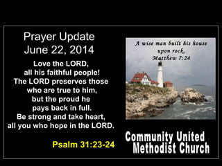 Prayer Update
June 22, 2014
Love the LORD,
all his faithful people!
The LORD preserves those
who are true to him,
but the proud he
pays back in full.
Be strong and take heart,
all you who hope in the LORD.
Psalm 31:23-24
A wise man built his house
upon rock.
Matthew 7:24
 