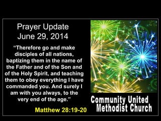 Prayer Update
June 29, 2014
Matthew 28:19-20
“Therefore go and make
disciples of all nations,
baptizing them in the name of
the Father and of the Son and
of the Holy Spirit, and teaching
them to obey everything I have
commanded you. And surely I
am with you always, to the
very end of the age.”
 