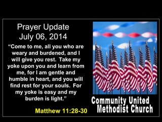 Prayer Update
July 06, 2014
“Come to me, all you who are
weary and burdened, and I
will give you rest. Take my
yoke upon you and learn from
me, for I am gentle and
humble in heart, and you will
find rest for your souls. For
my yoke is easy and my
burden is light.”
Matthew 11:28-30
 