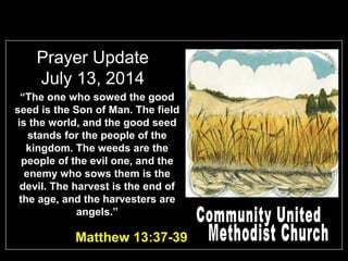 Prayer Update
July 13, 2014
“The one who sowed the good
seed is the Son of Man. The field
is the world, and the good seed
stands for the people of the
kingdom. The weeds are the
people of the evil one, and the
enemy who sows them is the
devil. The harvest is the end of
the age, and the harvesters are
angels.”
Matthew 13:37-39
 