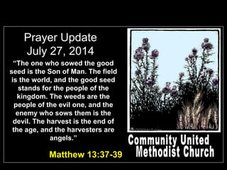 Prayer Update
July 27, 2014
“The one who sowed the good
seed is the Son of Man. The field
is the world, and the good seed
stands for the people of the
kingdom. The weeds are the
people of the evil one, and the
enemy who sows them is the
devil. The harvest is the end of
the age, and the harvesters are
angels.”
Matthew 13:37-39
 