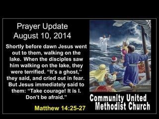 Prayer Update
August 10, 2014
Shortly before dawn Jesus went
out to them, walking on the
lake. When the disciples saw
him walking on the lake, they
were terrified. “It’s a ghost,”
they said, and cried out in fear.
But Jesus immediately said to
them: “Take courage! It is I.
Don’t be afraid.”
Matthew 14:25-27
 