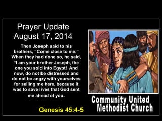 Prayer Update
August 17, 2014
Then Joseph said to his
brothers, “Come close to me.”
When they had done so, he said,
“I am your brother Joseph, the
one you sold into Egypt! And
now, do not be distressed and
do not be angry with yourselves
for selling me here, because it
was to save lives that God sent
me ahead of you.
Genesis 45:4-5
 