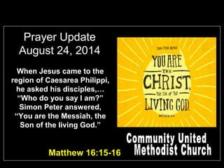 Prayer Update 
August 24, 2014 
When Jesus came to the 
region of Caesarea Philippi, 
he asked his disciples,… 
“Who do you say I am?” 
Simon Peter answered, 
“You are the Messiah, the 
Son of the living God.” 
Matthew 16:15-16 
 