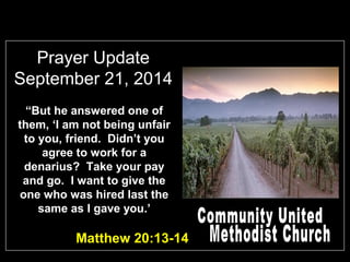 Prayer Update 
September 21, 2014 
“But he answered one of 
them, ‘I am not being unfair 
to you, friend. Didn’t you 
agree to work for a 
denarius? Take your pay 
and go. I want to give the 
one who was hired last the 
same as I gave you.’ 
Matthew 20:13-14 
 