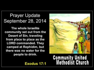 Prayer Update 
September 28, 2014 
The whole Israelite 
community set out from the 
Desert of Sin, traveling 
from place to place as the 
LORD commanded. They 
camped at Rephidim, but 
there was no water for the 
people to drink. 
Exodus 17:1 
 