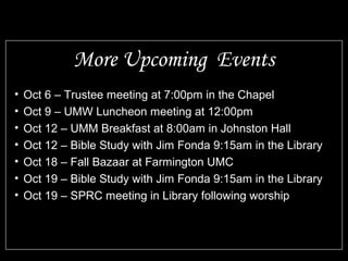 More Upcoming Events 
• Oct 6 – Trustee meeting at 7:00pm in the Chapel 
• Oct 9 – UMW Luncheon meeting at 12:00pm 
• Oct 12 – UMM Breakfast at 8:00am in Johnston Hall 
• Oct 12 – Bible Study with Jim Fonda 9:15am in the Library 
• Oct 18 – Fall Bazaar at Farmington UMC 
• Oct 19 – Bible Study with Jim Fonda 9:15am in the Library 
• Oct 19 – SPRC meeting in Library following worship 
