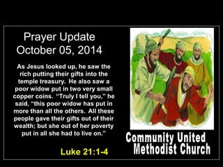 Prayer Update 
October 05, 2014 
As Jesus looked up, he saw the 
rich putting their gifts into the 
temple treasury. He also saw a 
poor widow put in two very small 
copper coins. “Truly I tell you,” he 
said, “this poor widow has put in 
more than all the others. All these 
people gave their gifts out of their 
wealth; but she out of her poverty 
put in all she had to live on.” 
Luke 21:1-4 
 