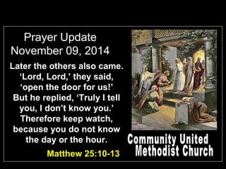 Prayer Update 
November 09, 2014 
Later the others also came. 
‘Lord, Lord,’ they said, 
‘open the door for us!’ 
But he replied, ‘Truly I tell 
you, I don’t know you.’ 
Therefore keep watch, 
because you do not know 
the day or the hour. 
Matthew 25:10-13 
 
