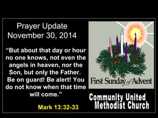 Prayer Update
November 30, 2014
Mark 13:32-33
“But about that day or hour
no one knows, not even the
angels in heaven, nor the
Son, but only the Father.
Be on guard! Be alert! You
do not know when that time
will come.”
 